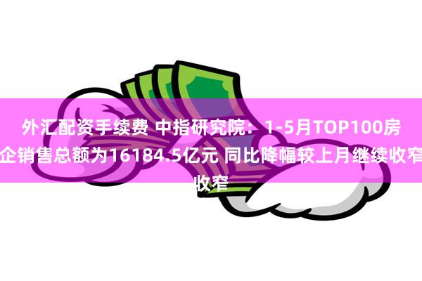 外汇配资手续费 中指研究院：1-5月TOP100房企销售总额为16184.5亿元 同比降幅较上月继续收窄