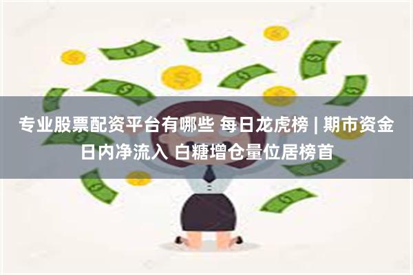 专业股票配资平台有哪些 每日龙虎榜 | 期市资金日内净流入 白糖增仓量位居榜首