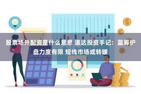 股票场外配资是什么意思 道达投资手记：蓝筹护盘力度有限 短线市场或转暖