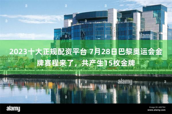 2023十大正规配资平台 7月28日巴黎奥运会金牌赛程来了，共产生15枚金牌