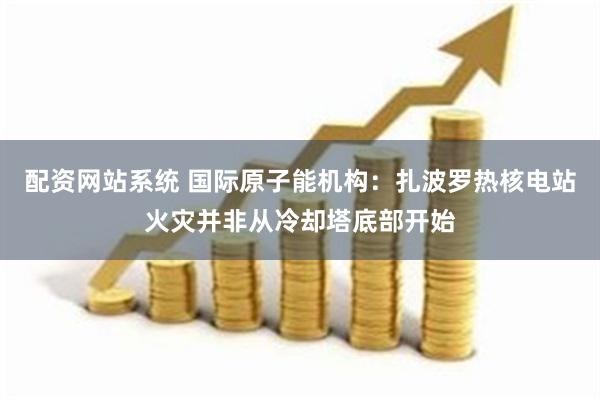 配资网站系统 国际原子能机构：扎波罗热核电站火灾并非从冷却塔底部开始