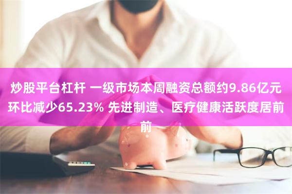 炒股平台杠杆 一级市场本周融资总额约9.86亿元环比减少65.23% 先进制造、医疗健康活跃度居前