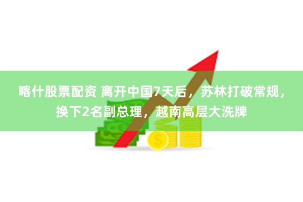 喀什股票配资 离开中国7天后，苏林打破常规，换下2名副总理，越南高层大洗牌