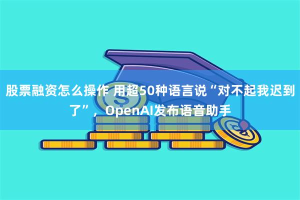 股票融资怎么操作 用超50种语言说“对不起我迟到了”，OpenAI发布语音助手