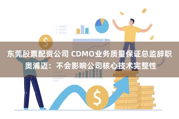 东莞股票配资公司 CDMO业务质量保证总监辞职 奥浦迈：不会影响公司核心技术完整性