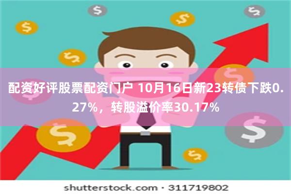 配资好评股票配资门户 10月16日新23转债下跌0.27%，转股溢价率30.17%