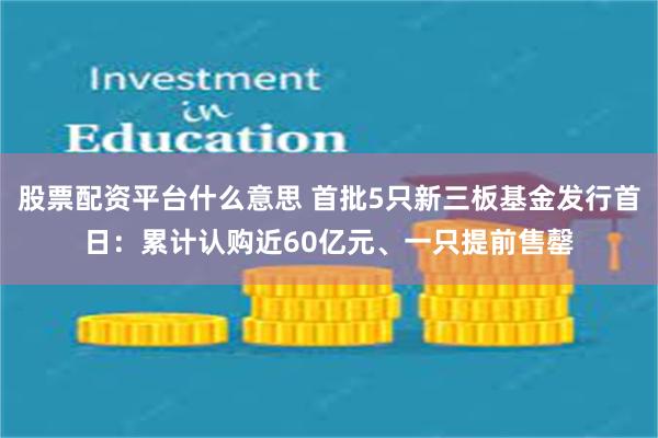 股票配资平台什么意思 首批5只新三板基金发行首日：累计认购近60亿元、一只提前售罄