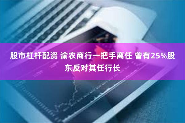 股市杠杆配资 渝农商行一把手离任 曾有25%股东反对其任行长