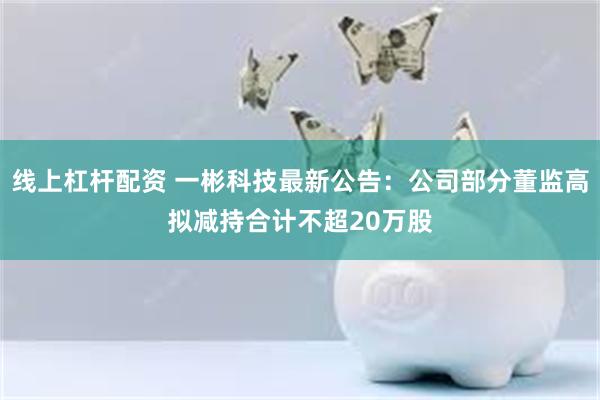 线上杠杆配资 一彬科技最新公告：公司部分董监高拟减持合计不超20万股