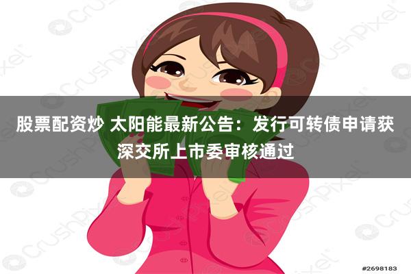 股票配资炒 太阳能最新公告：发行可转债申请获深交所上市委审核通过