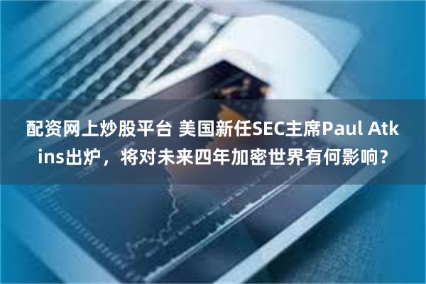 配资网上炒股平台 美国新任SEC主席Paul Atkins出炉，将对未来四年加密世界有何影响？