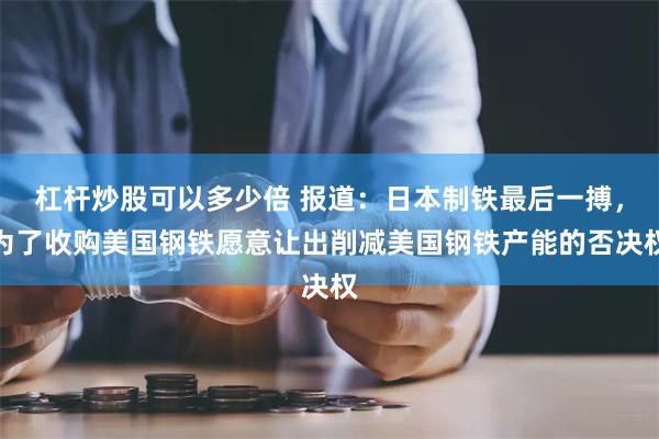 杠杆炒股可以多少倍 报道：日本制铁最后一搏，为了收购美国钢铁愿意让出削减美国钢铁产能的否决权