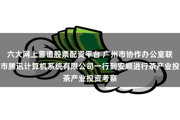 六大网上靠谱股票配资平台 广州市协作办公室联合深圳市腾讯计算机系统有限公司一行到安顺进行茶产业投资考察